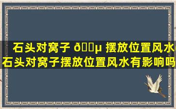 石头对窝子 🐵 摆放位置风水(石头对窝子摆放位置风水有影响吗)